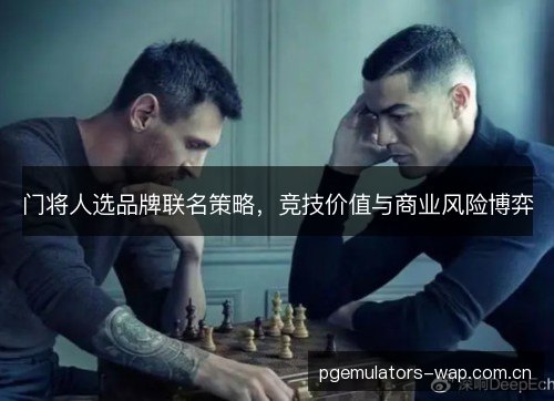 门将人选品牌联名策略,竞技价值与商业风险博弈 门将人选品牌联名策略,竞技价值与商业风险博弈