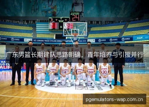 广东男篮长期建队思路明确，青年培养与引援并行